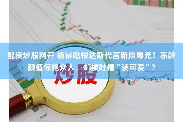 配资炒股网开 杨幂哈根达斯代言新照曝光！冻龄颜值惊艳众人，却被吐槽“装可爱”？