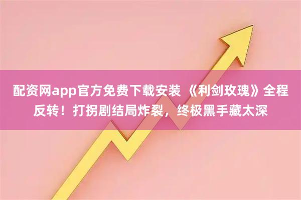 配资网app官方免费下载安装 《利剑玫瑰》全程反转！打拐剧结局炸裂，终极黑手藏太深