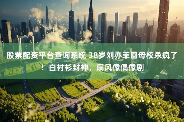 股票配资平台查询系统 38岁刘亦菲回母校杀疯了！白衬衫封神，扇风像偶像剧