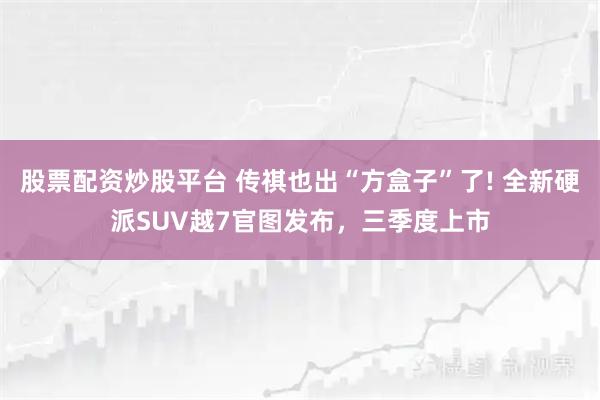 股票配资炒股平台 传祺也出“方盒子”了! 全新硬派SUV越7官图发布，三季度上市