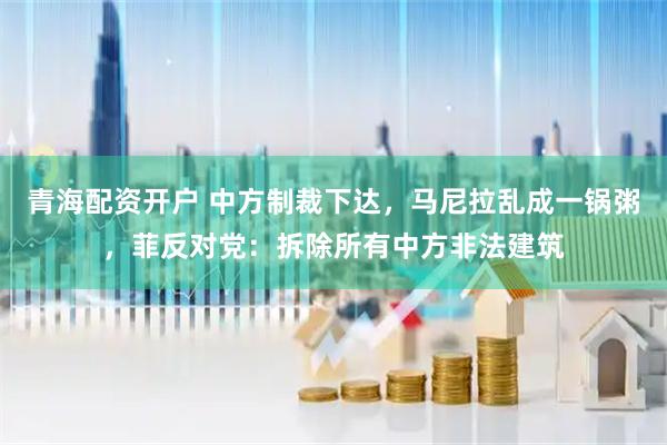 青海配资开户 中方制裁下达,马尼拉乱成一锅粥,菲反对党:拆除所有中方非法建筑