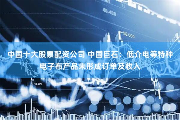 中国十大股票配资公司 中国巨石：低介电等特种电子布产品未形成订单及收入