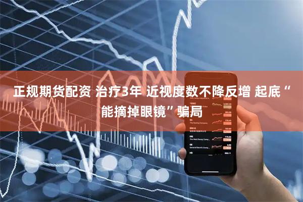 正规期货配资 治疗3年 近视度数不降反增 起底“能摘掉眼镜”骗局