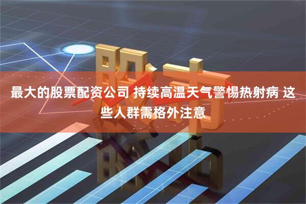 最大的股票配资公司 持续高温天气警惕热射病 这些人群需格外注意