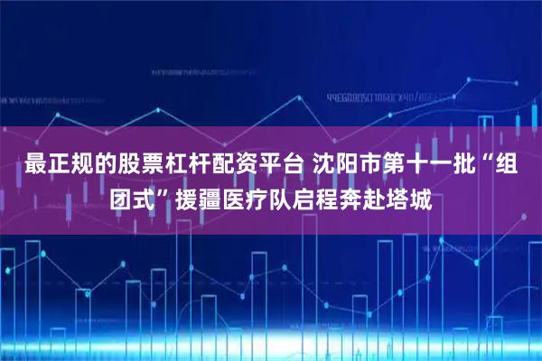 最正规的股票杠杆配资平台 沈阳市第十一批“组团式”援疆医疗队启程奔赴塔城