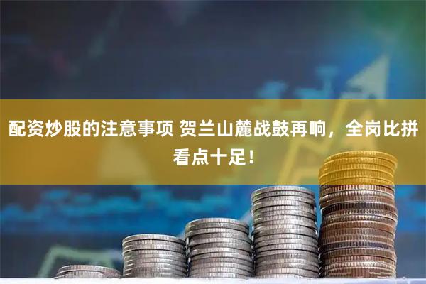配资炒股的注意事项 贺兰山麓战鼓再响，全岗比拼看点十足！
