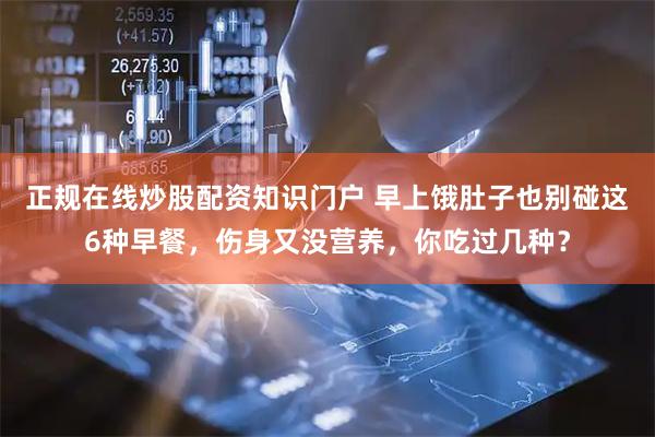 正规在线炒股配资知识门户 早上饿肚子也别碰这6种早餐，伤身又没营养，你吃过几种？
