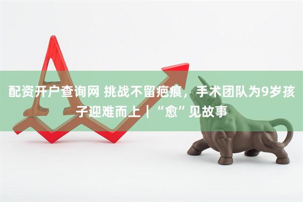 配资开户查询网 挑战不留疤痕，手术团队为9岁孩子迎难而上｜“愈”见故事