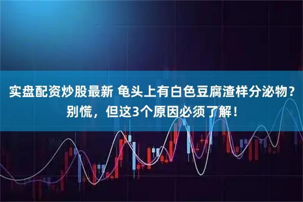 实盘配资炒股最新 龟头上有白色豆腐渣样分泌物？别慌，但这3个原因必须了解！