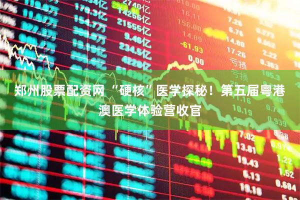 郑州股票配资网 “硬核”医学探秘！第五届粤港澳医学体验营收官