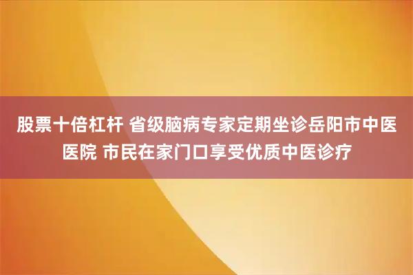 股票十倍杠杆 省级脑病专家定期坐诊岳阳市中医医院 市民在家门口享受优质中医诊疗