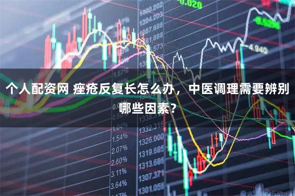 个人配资网 痤疮反复长怎么办，中医调理需要辨别哪些因素？