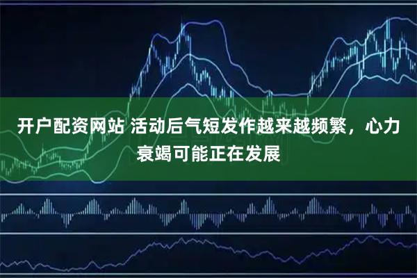 开户配资网站 活动后气短发作越来越频繁，心力衰竭可能正在发展