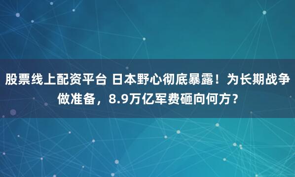 股票线上配资平台 日本野心彻底暴露！为长期战争做准备，8.9万亿军费砸向何方？