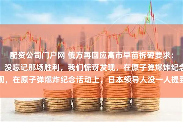 配资公司门户网 俄方再回应高市早苗拆碑要求：我们没忘日本军国主义，没忘记那场胜利，我们惊讶发现，在原子弹爆炸纪念活动上，日本领导人没一人提到美国